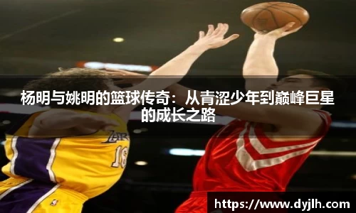 杨明与姚明的篮球传奇：从青涩少年到巅峰巨星的成长之路