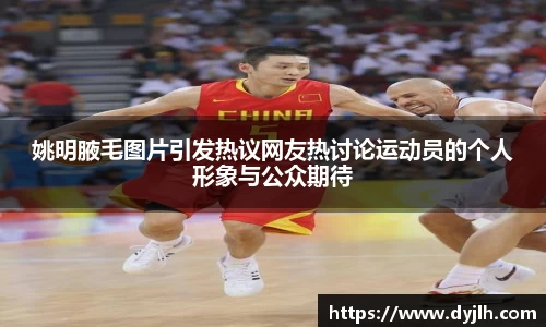 姚明腋毛图片引发热议网友热讨论运动员的个人形象与公众期待