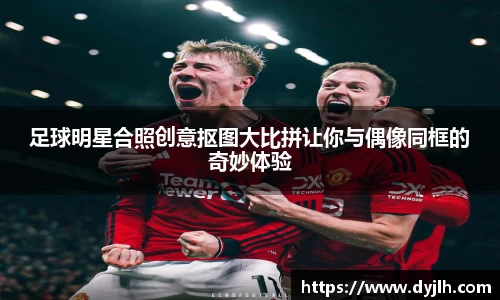 足球明星合照创意抠图大比拼让你与偶像同框的奇妙体验