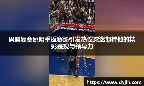 男篮复赛姚明重返赛场引发热议球迷期待他的精彩表现与领导力