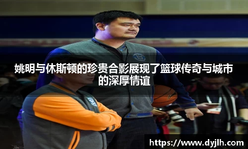 姚明与休斯顿的珍贵合影展现了篮球传奇与城市的深厚情谊